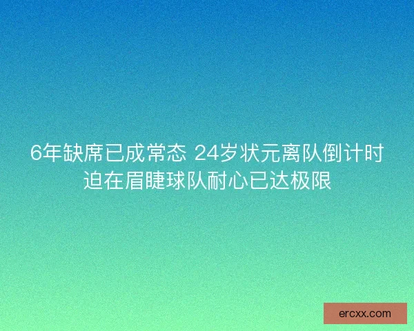6年缺席已成常态 24岁状元离队倒计时迫在眉睫球队耐心已达极限