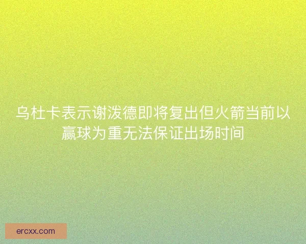 乌杜卡表示谢泼德即将复出但火箭当前以赢球为重无法保证出场时间