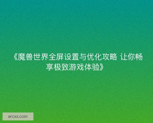 《魔兽世界全屏设置与优化攻略 让你畅享极致游戏体验》