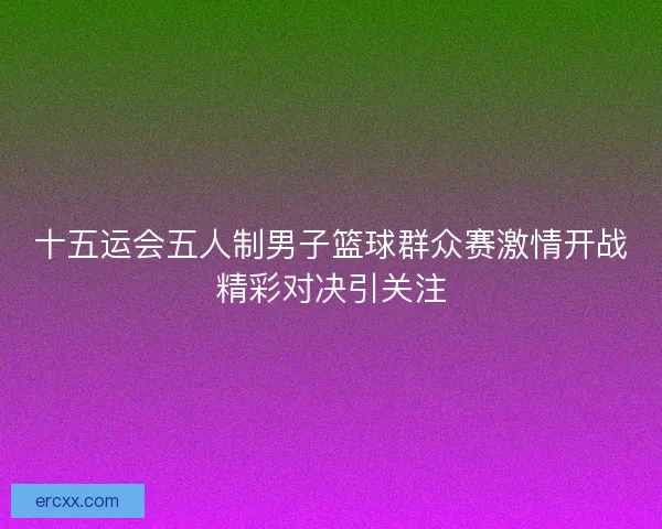 十五运会五人制男子篮球群众赛激情开战精彩对决引关注