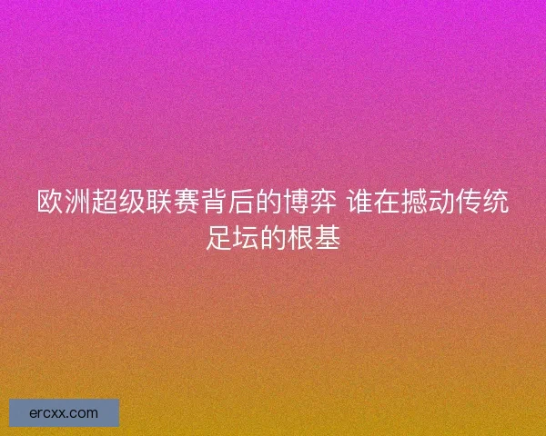 欧洲超级联赛背后的博弈 谁在撼动传统足坛的根基