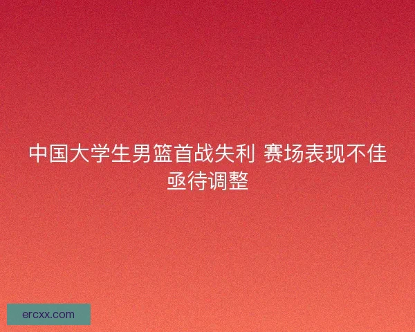 中国大学生男篮首战失利 赛场表现不佳亟待调整