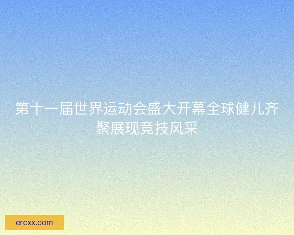 第十一届世界运动会盛大开幕全球健儿齐聚展现竞技风采
