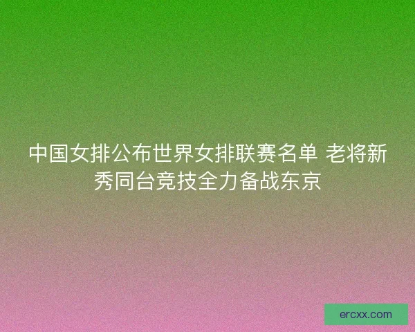 中国女排公布世界女排联赛名单 老将新秀同台竞技全力备战东京