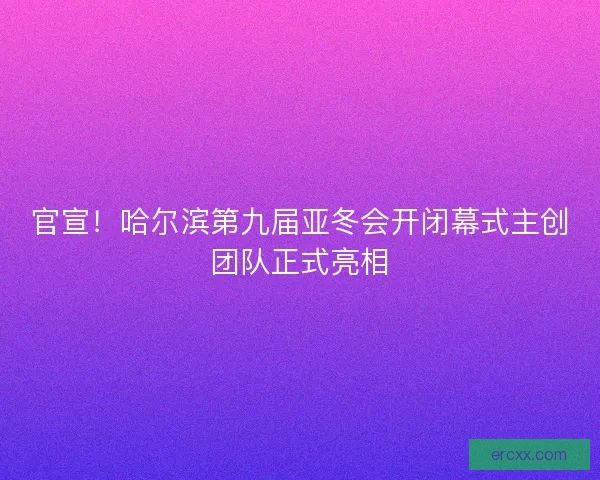 官宣！哈尔滨第九届亚冬会开闭幕式主创团队正式亮相