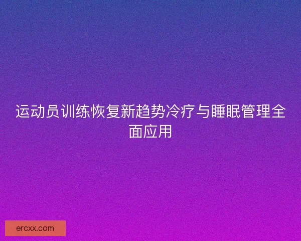 运动员训练恢复新趋势冷疗与睡眠管理全面应用