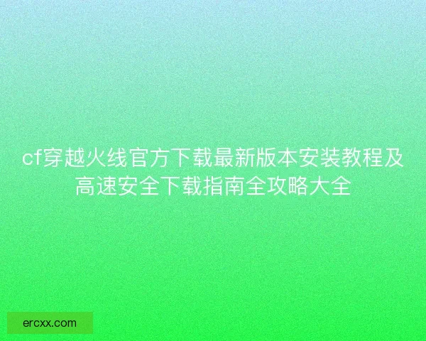cf穿越火线官方下载最新版本安装教程及高速安全下载指南全攻略大全