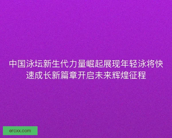 中国泳坛新生代力量崛起展现年轻泳将快速成长新篇章开启未来辉煌征程
