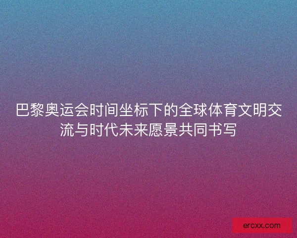 巴黎奥运会时间坐标下的全球体育文明交流与时代未来愿景共同书写