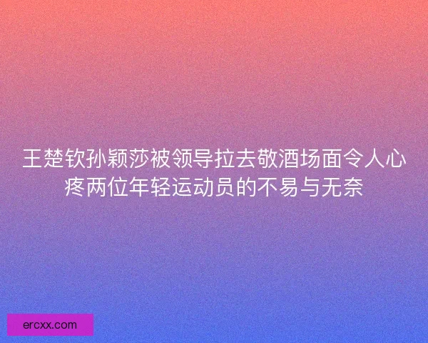 王楚钦孙颖莎被领导拉去敬酒场面令人心疼两位年轻运动员的不易与无奈