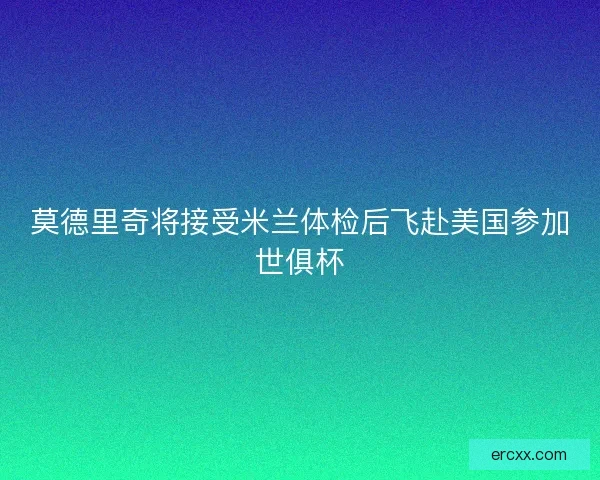 莫德里奇将接受米兰体检后飞赴美国参加世俱杯
