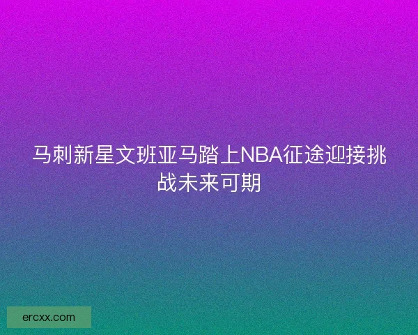 马刺新星文班亚马踏上NBA征途迎接挑战未来可期