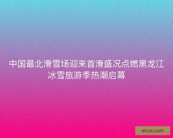 中国最北滑雪场迎来首滑盛况点燃黑龙江冰雪旅游季热潮启幕