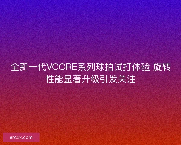 全新一代VCORE系列球拍试打体验 旋转性能显著升级引发关注