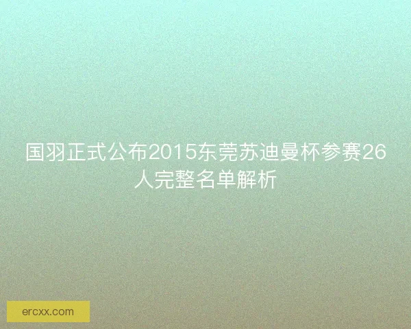 国羽正式公布2015东莞苏迪曼杯参赛26人完整名单解析